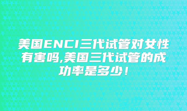 美国ENCI三代试管对女性有害吗,美国三代试管的成功率是多少！