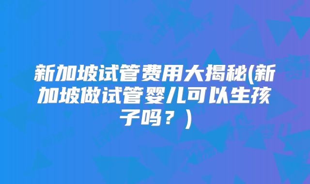 新加坡试管费用大揭秘(新加坡做试管婴儿可以生孩子吗？)