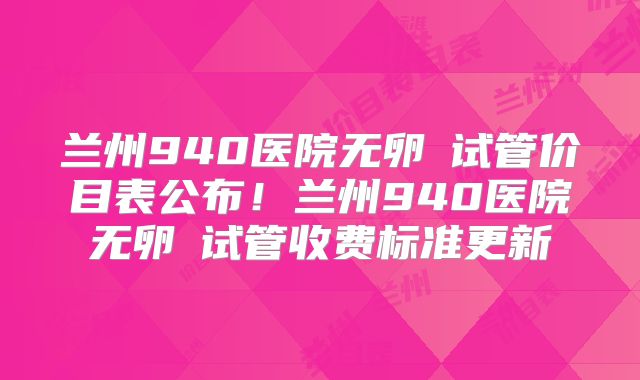 兰州940医院无卵�试管价目表公布！兰州940医院无卵�试管收费标准更新