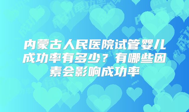 内蒙古人民医院试管婴儿成功率有多少？有哪些因素会影响成功率