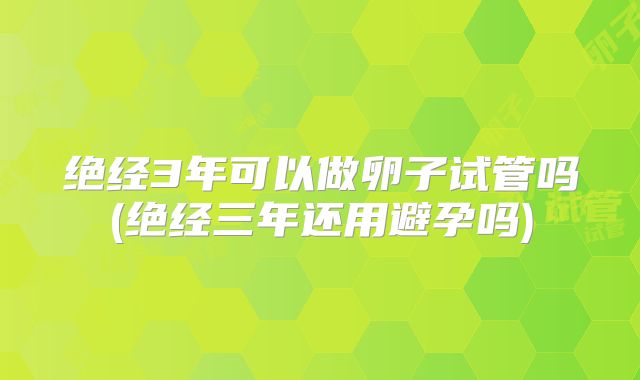 绝经3年可以做卵子试管吗(绝经三年还用避孕吗)