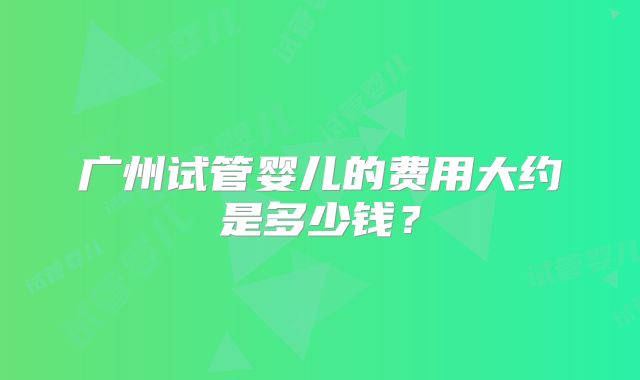 广州试管婴儿的费用大约是多少钱？