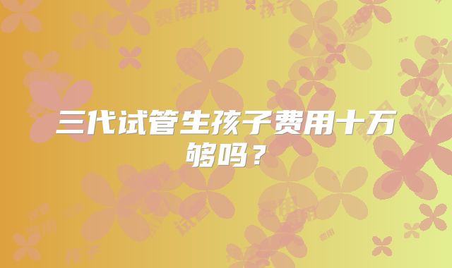 三代试管生孩子费用十万够吗？