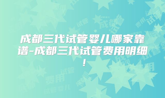 成都三代试管婴儿哪家靠谱-成都三代试管费用明细！