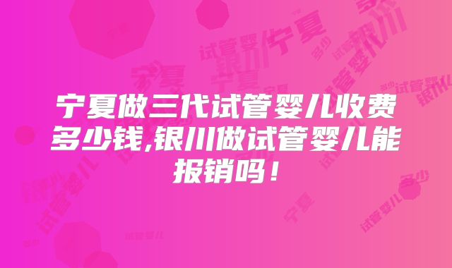 宁夏做三代试管婴儿收费多少钱,银川做试管婴儿能报销吗!