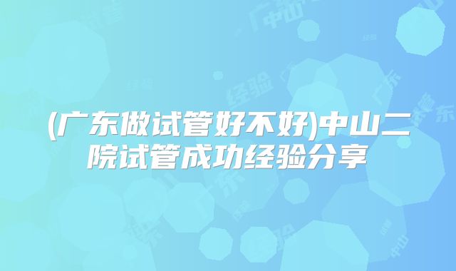 (广东做试管好不好)中山二院试管成功经验分享