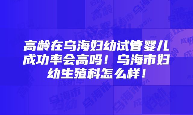 高龄在乌海妇幼试管婴儿成功率会高吗！乌海市妇幼生殖科怎么样！
