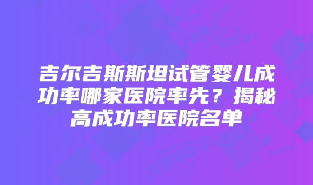 吉尔吉斯斯坦试管婴儿成功率哪家医院率先？揭秘高成功率医院名单