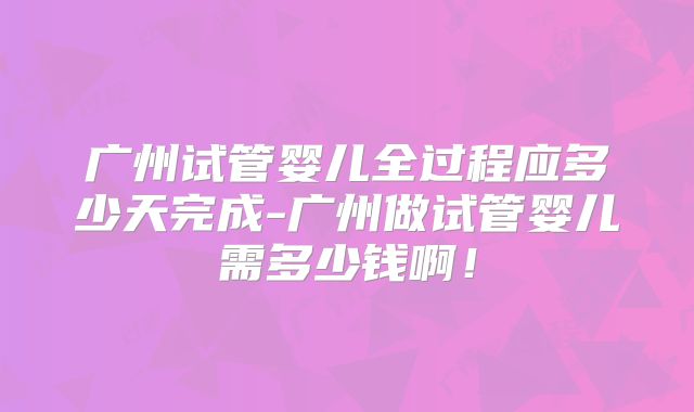 广州试管婴儿全过程应多少天完成-广州做试管婴儿需多少钱啊！
