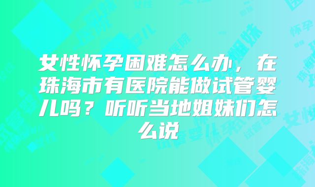 女性怀孕困难怎么办,在珠海市有医院能做试管婴儿吗?听听当地姐妹们怎么说