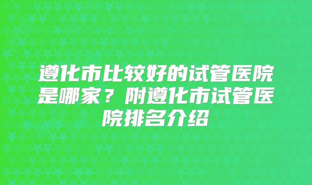 遵化市比较好的试管医院是哪家？附遵化市试管医院排名介绍
