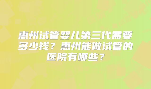 惠州试管婴儿第三代需要多少钱？惠州能做试管的医院有哪些？