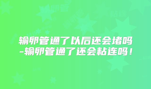 输卵管通了以后还会堵吗-输卵管通了还会粘连吗！