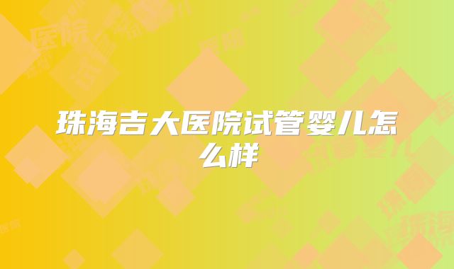 珠海吉大医院试管婴儿怎么样