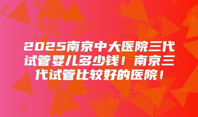 2025南京中大医院三代试管婴儿多少钱！南京三代试管比较好的医院！