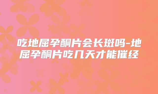 吃地屈孕酮片会长斑吗-地屈孕酮片吃几天才能催经