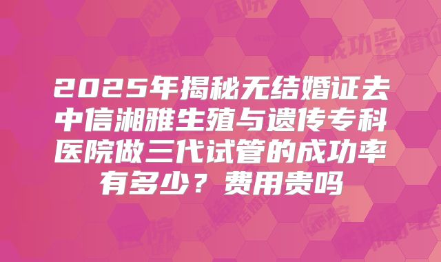 2025年揭秘无结婚证去中信湘雅生殖与遗传专科医院做三代试管的成功率有多少?费用贵吗