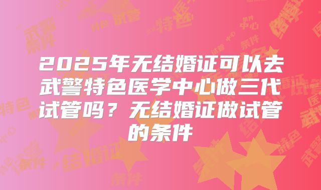 2025年无结婚证可以去武警特色医学中心做三代试管吗?无结婚证做试管的条件