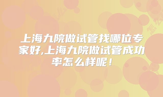 上海九院做试管找哪位专家好,上海九院做试管成功率怎么样呢！