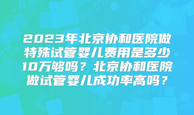 2023年北京协和医院做特殊试管婴儿费用是多少10万够吗?北京协和医院做试管婴儿成功率高吗?