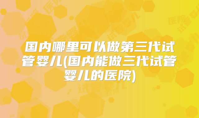 国内哪里可以做第三代试管婴儿(国内能做三代试管婴儿的医院)