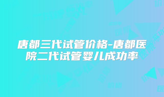 唐都三代试管价格-唐都医院二代试管婴儿成功率