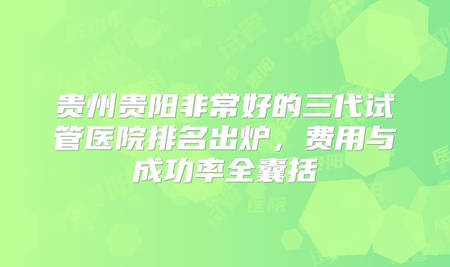 贵州贵阳非常好的三代试管医院排名出炉，费用与成功率全囊括