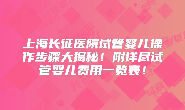 上海长征医院试管婴儿操作步骤大揭秘！附详尽试管婴儿费用一览表！