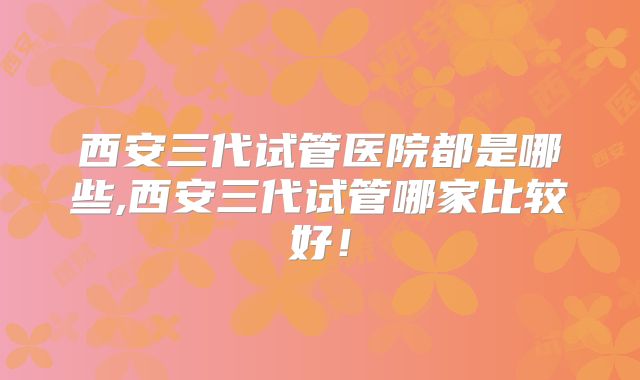 西安三代试管医院都是哪些,西安三代试管哪家比较好！