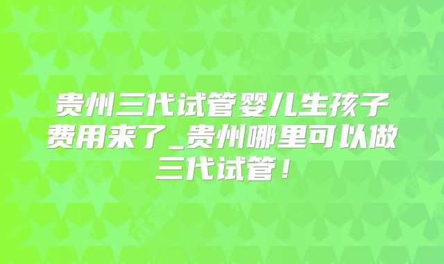 贵州三代试管婴儿生孩子费用来了_贵州哪里可以做三代试管！