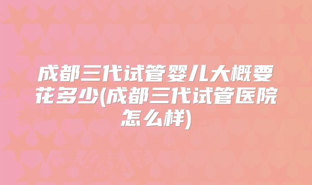成都三代试管婴儿大概要花多少(成都三代试管医院怎么样)