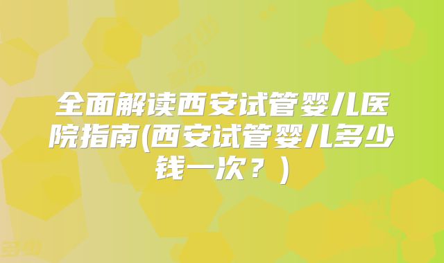 全面解读西安试管婴儿医院指南(西安试管婴儿多少钱一次？)
