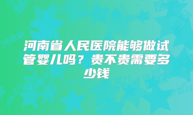 河南省人民医院能够做试管婴儿吗？贵不贵需要多少钱