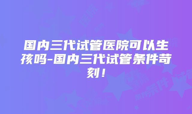 国内三代试管医院可以生孩吗-国内三代试管条件苛刻!