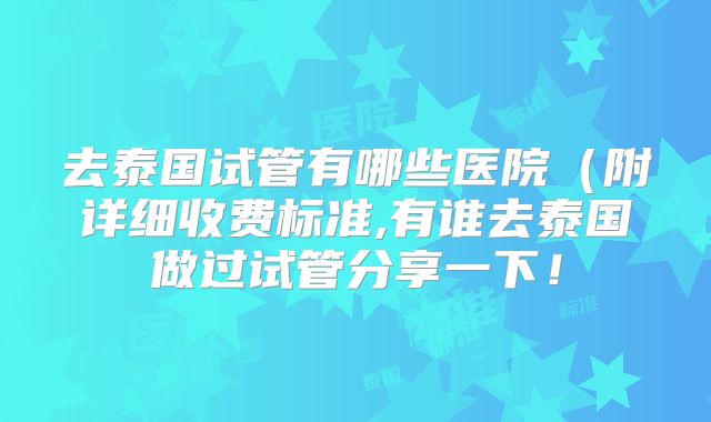 去泰国试管有哪些医院（附详细收费标准,有谁去泰国做过试管分享一下！