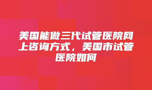 美国能做三代试管医院网上咨询方式，美国市试管医院如何