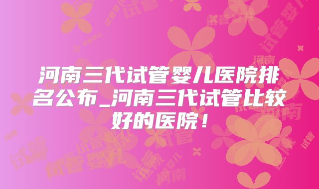 河南三代试管婴儿医院排名公布_河南三代试管比较好的医院！