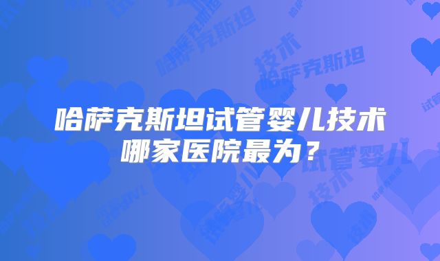 哈萨克斯坦试管婴儿技术哪家医院最为？