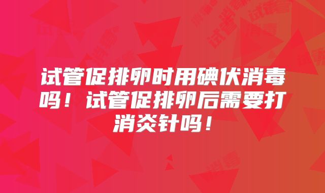 试管促排卵时用碘伏消毒吗！试管促排卵后需要打消炎针吗！