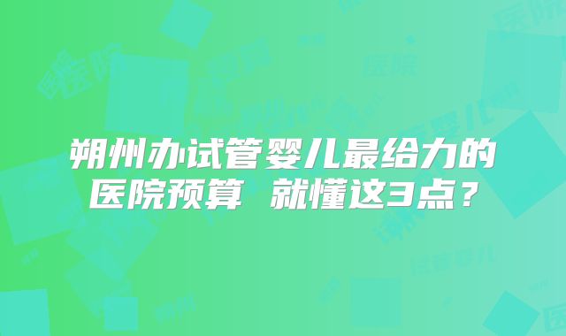 朔州办试管婴儿最给力的医院预算 就懂这3点？