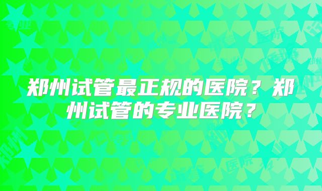 郑州试管最正规的医院?郑州试管的专业医院?
