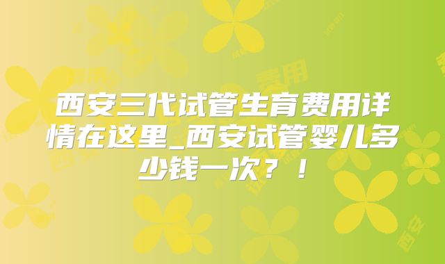 西安三代试管生育费用详情在这里_西安试管婴儿多少钱一次？！