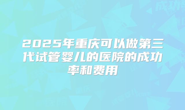 2025年重庆可以做第三代试管婴儿的医院的成功率和费用