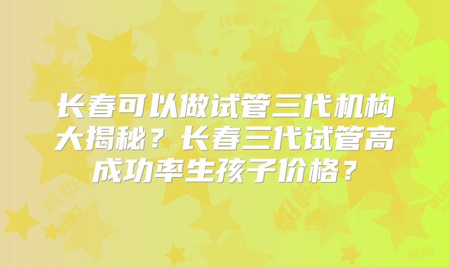 长春可以做试管三代机构大揭秘?长春三代试管高成功率生孩子价格?