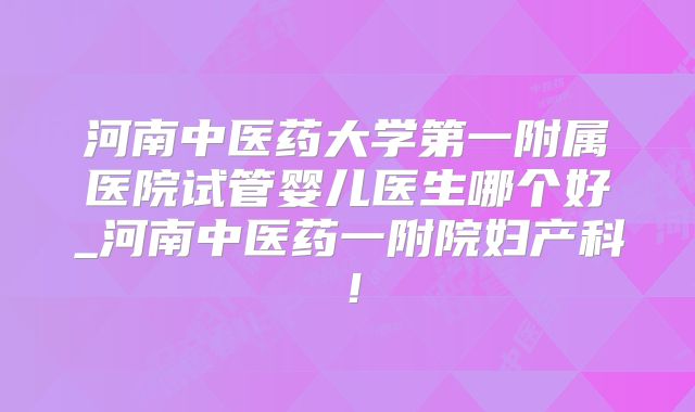河南中医药大学第一附属医院试管婴儿医生哪个好_河南中医药一附院妇产科！