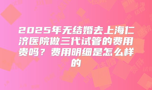 2025年无结婚去上海仁济医院做三代试管的费用贵吗?费用明细是怎么样的