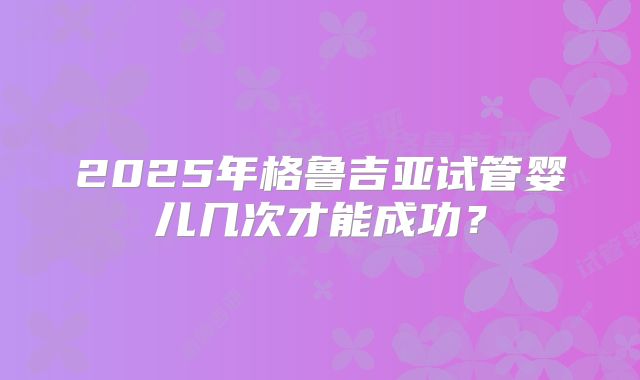 2025年格鲁吉亚试管婴儿几次才能成功？