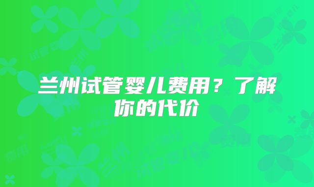 兰州试管婴儿费用?了解你的代价