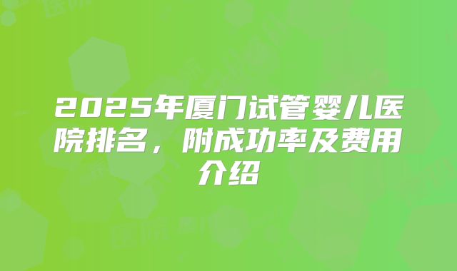 2025年厦门试管婴儿医院排名,附成功率及费用介绍