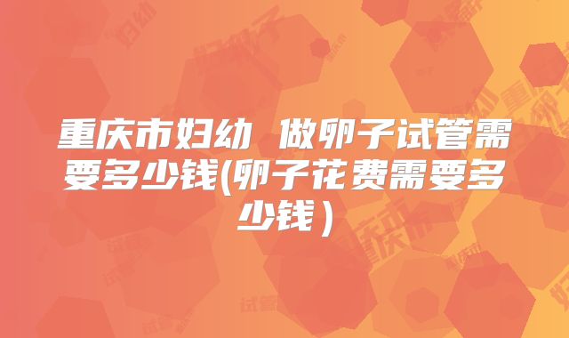 重庆市妇幼 做卵子试管需要多少钱(卵子花费需要多少钱)
